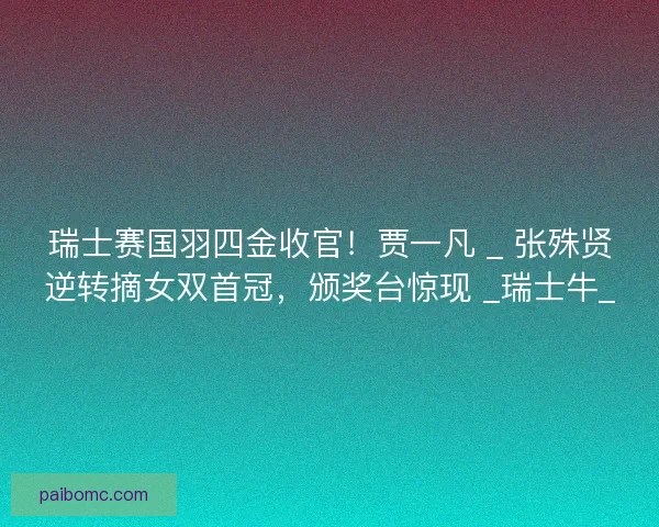 瑞士赛国羽四金收官！贾一凡 _ 张殊贤逆转摘女双首冠，颁奖台惊现 _瑞士牛_