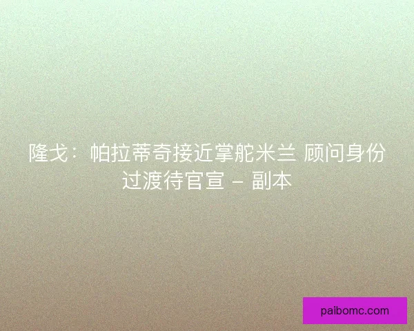 隆戈：帕拉蒂奇接近掌舵米兰 顾问身份过渡待官宣 - 副本