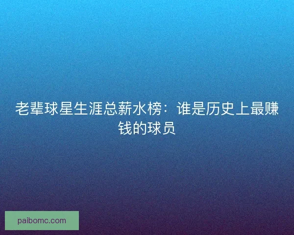 老辈球星生涯总薪水榜：谁是历史上最赚钱的球员